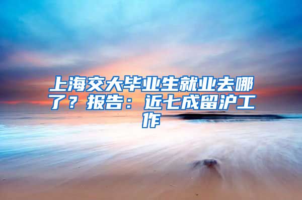 上海交大畢業(yè)生就業(yè)去哪了？報告：近七成留滬工作