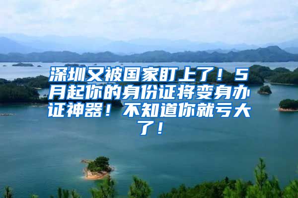 深圳又被國家盯上了！5月起你的身份證將變身辦證神器！不知道你就虧大了！