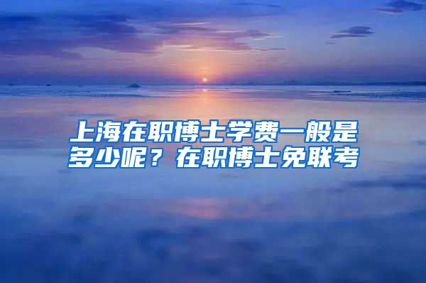 上海在職博士學(xué)費(fèi)一般是多少呢？在職博士免聯(lián)考