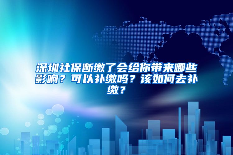 深圳社保斷繳了會給你帶來哪些影響？可以補繳嗎？該如何去補繳？