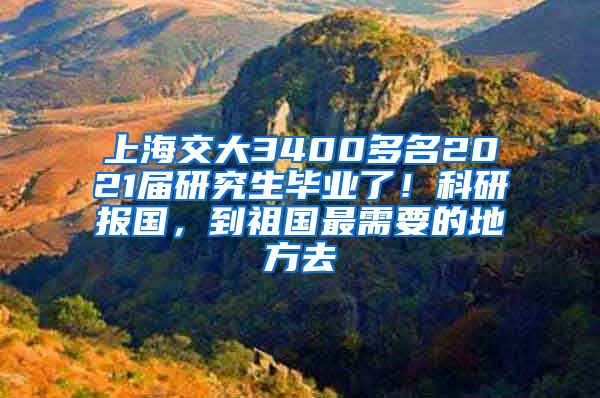 上海交大3400多名2021屆研究生畢業(yè)了！科研報國，到祖國最需要的地方去