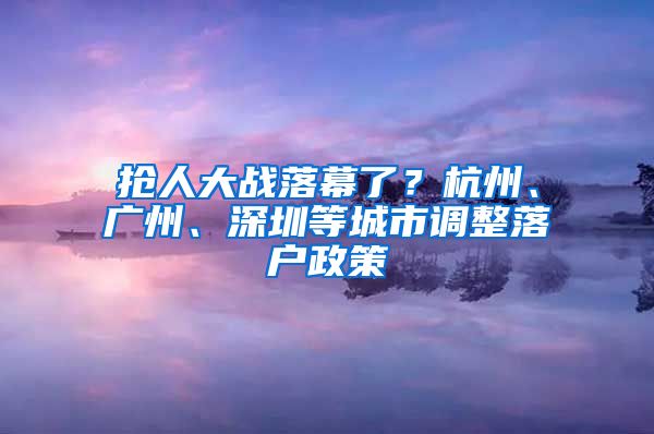 搶人大戰(zhàn)落幕了？杭州、廣州、深圳等城市調(diào)整落戶政策