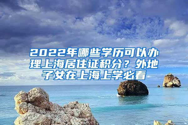 2022年哪些學(xué)歷可以辦理上海居住證積分？外地子女在上海上學(xué)必看