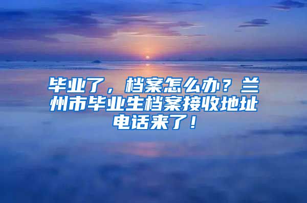 畢業(yè)了，檔案怎么辦？蘭州市畢業(yè)生檔案接收地址電話來了！