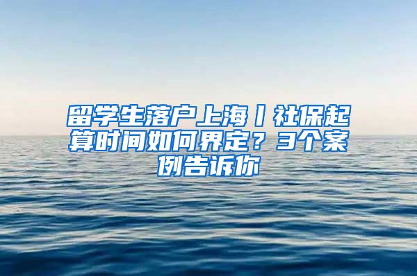 留學(xué)生落戶上海丨社保起算時(shí)間如何界定？3個(gè)案例告訴你