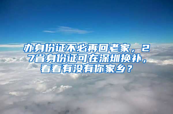 辦身份證不必再回老家，27省身份證可在深圳換補，看看有沒有你家鄉(xiāng)？