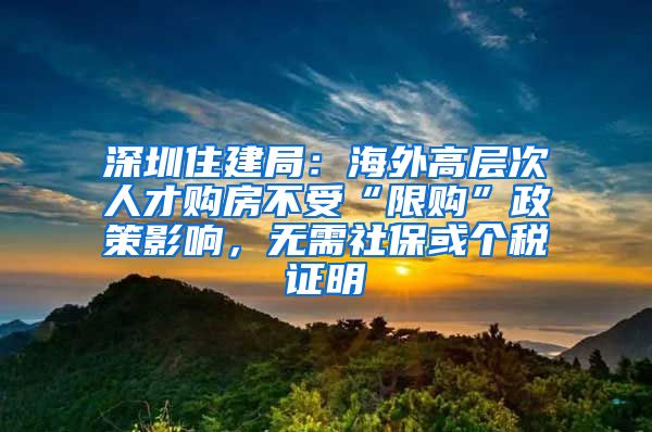 深圳住建局：海外高層次人才購房不受“限購”政策影響，無需社保或個稅證明