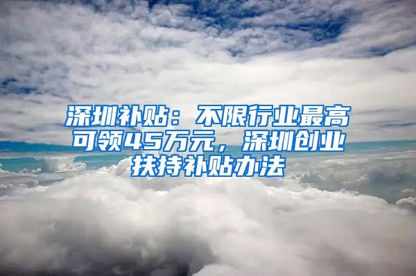 深圳補(bǔ)貼：不限行業(yè)最高可領(lǐng)45萬元，深圳創(chuàng)業(yè)扶持補(bǔ)貼辦法