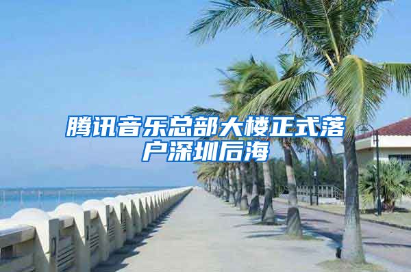 騰訊音樂(lè)總部大樓正式落戶深圳后海