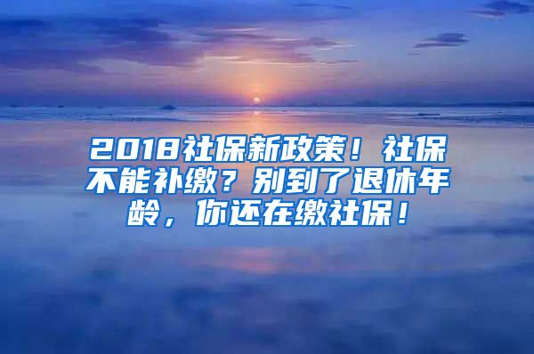 2018社保新政策！社保不能補繳？別到了退休年齡，你還在繳社保！