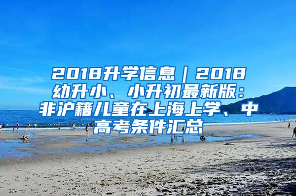 2018升學(xué)信息｜2018幼升小、小升初最新版：非滬籍兒童在上海上學(xué)、中高考條件匯總