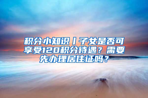 積分小知識(shí)丨子女是否可享受120積分待遇？需要先辦理居住證嗎？