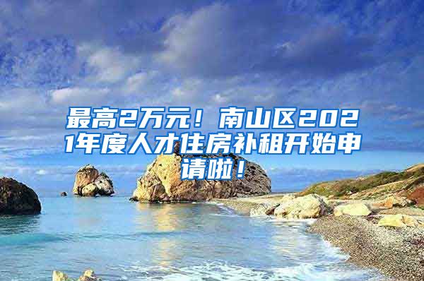 最高2萬元！南山區(qū)2021年度人才住房補(bǔ)租開始申請(qǐng)啦！