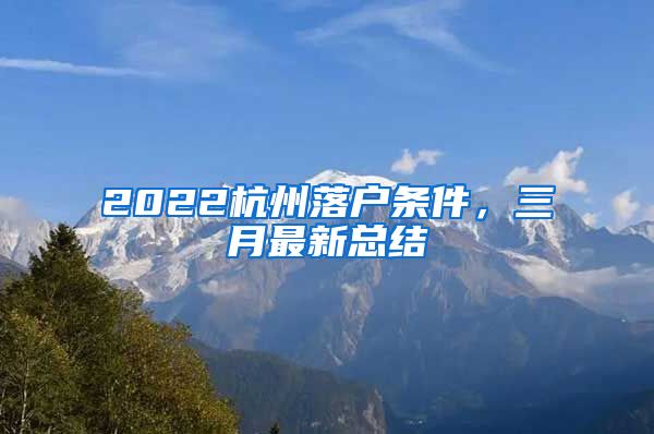 2022杭州落戶條件，三月最新總結(jié)