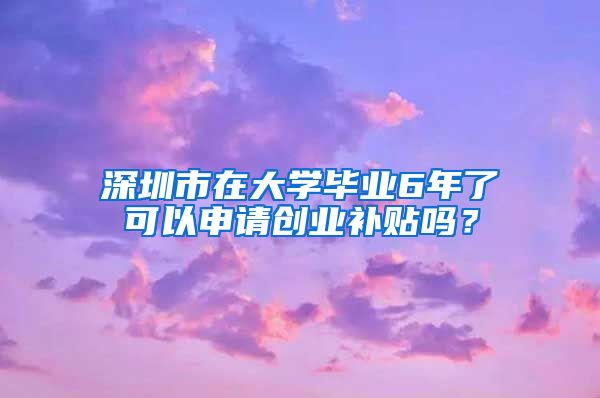 深圳市在大學(xué)畢業(yè)6年了可以申請(qǐng)創(chuàng)業(yè)補(bǔ)貼嗎？