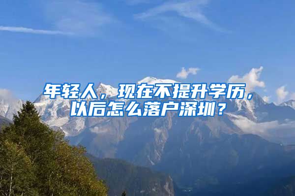 年輕人，現(xiàn)在不提升學(xué)歷，以后怎么落戶深圳？