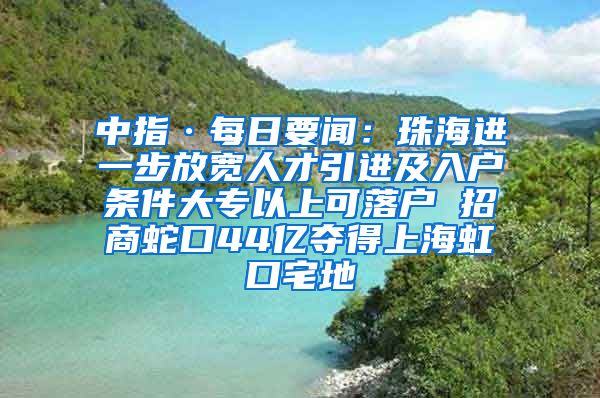 中指·每日要聞：珠海進(jìn)一步放寬人才引進(jìn)及入戶條件大專以上可落戶 招商蛇口44億奪得上海虹口宅地