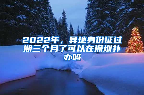 2022年，異地身份證過期三個月了可以在深圳補辦嗎