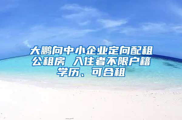 大鵬向中小企業(yè)定向配租公租房 入住者不限戶籍學(xué)歷、可合租