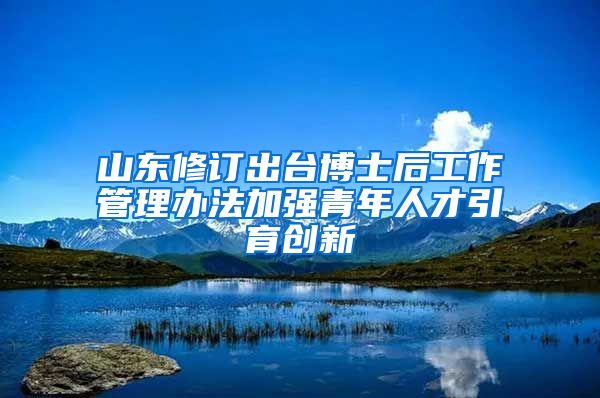 山東修訂出臺博士后工作管理辦法加強(qiáng)青年人才引育創(chuàng)新