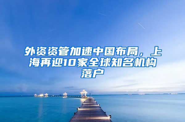 外資資管加速中國(guó)布局，上海再迎10家全球知名機(jī)構(gòu)落戶