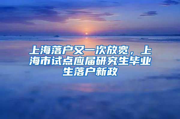 上海落戶又一次放寬，上海市試點應(yīng)屆研究生畢業(yè)生落戶新政