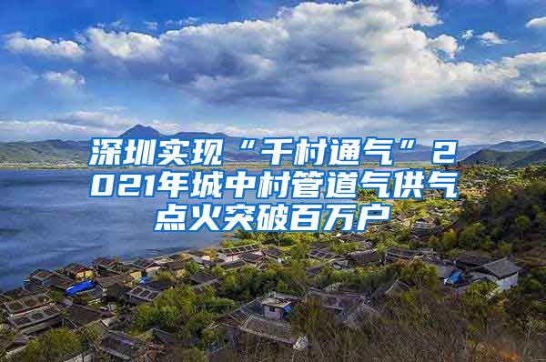 深圳實現(xiàn)“千村通氣”2021年城中村管道氣供氣點火突破百萬戶