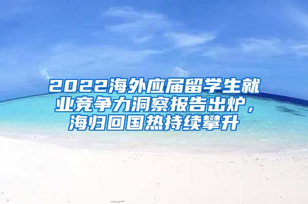 2022海外應屆留學生就業(yè)競爭力洞察報告出爐，海歸回國熱持續(xù)攀升