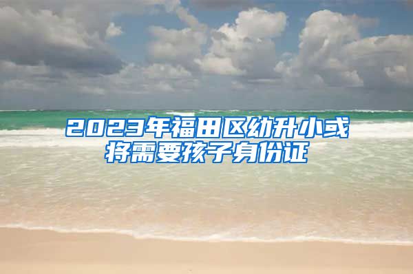 2023年福田區(qū)幼升小或?qū)⑿枰⒆由矸葑C