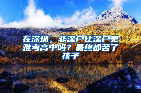 在深圳，非深戶比深戶更難考高中嗎？最終都苦了孩子