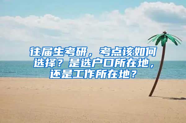 往屆生考研，考點該如何選擇？是選戶口所在地，還是工作所在地？