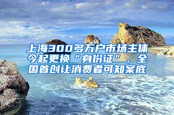 上海300多萬戶市場主體今起更換“身份證”，全國首創(chuàng)讓消費者可知案底