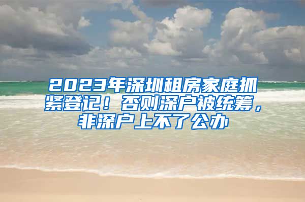 2023年深圳租房家庭抓緊登記！否則深戶被統(tǒng)籌，非深戶上不了公辦