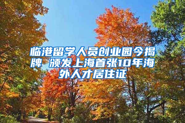 臨港留學人員創(chuàng)業(yè)園今揭牌 頒發(fā)上海首張10年海外人才居住證