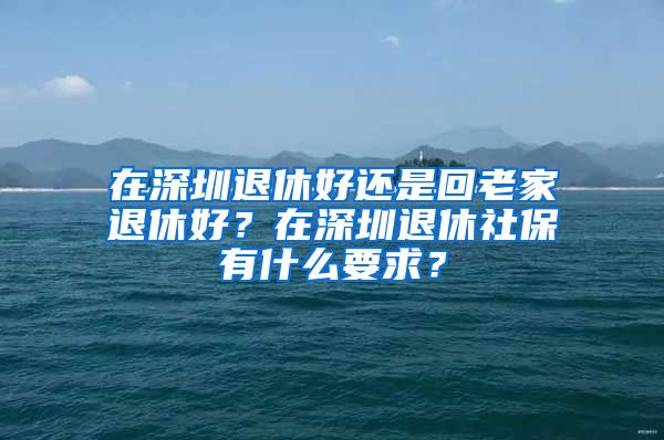 在深圳退休好還是回老家退休好？在深圳退休社保有什么要求？