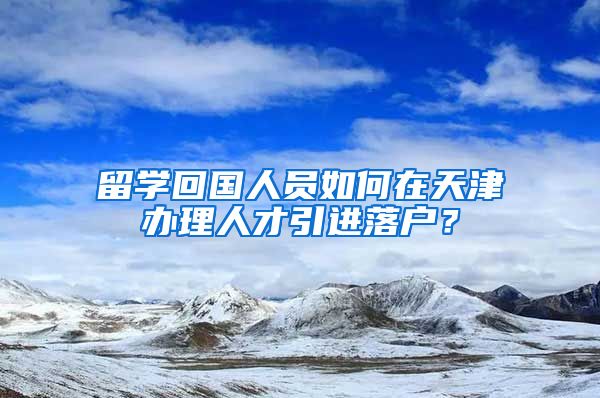 留學(xué)回國人員如何在天津辦理人才引進(jìn)落戶？