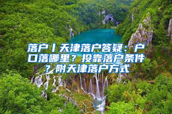 落戶丨天津落戶答疑：戶口落哪里？投靠落戶條件？附天津落戶方式