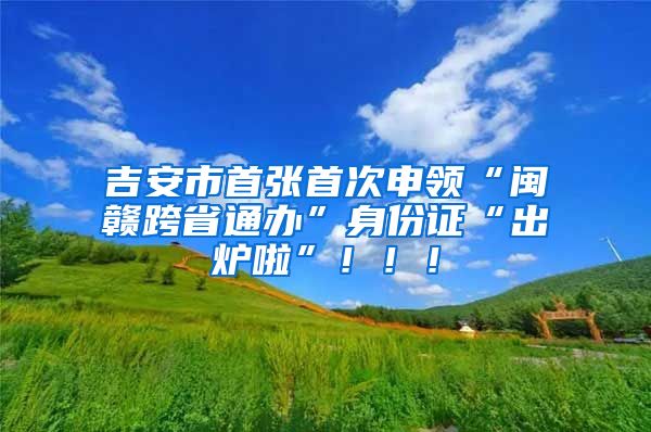 吉安市首張首次申領(lǐng)“閩贛跨省通辦”身份證“出爐啦”?。?！