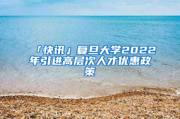 「快訊」復(fù)旦大學(xué)2022年引進(jìn)高層次人才優(yōu)惠政策