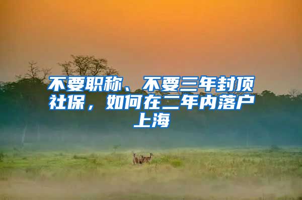 不要職稱、不要三年封頂社保，如何在二年內(nèi)落戶上海