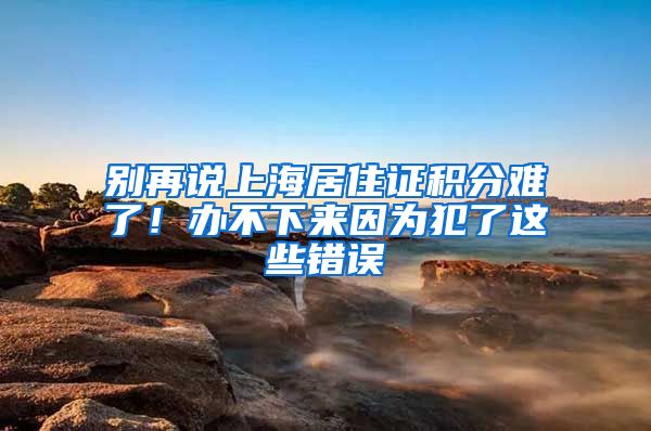 別再說上海居住證積分難了！辦不下來因為犯了這些錯誤