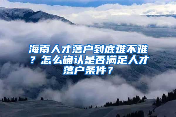 海南人才落戶到底難不難？怎么確認(rèn)是否滿足人才落戶條件？