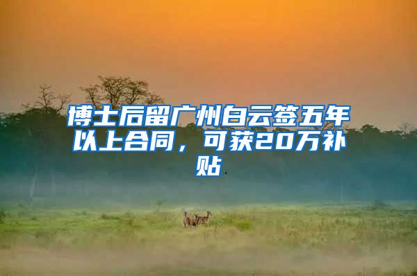 博士后留廣州白云簽五年以上合同，可獲20萬(wàn)補(bǔ)貼