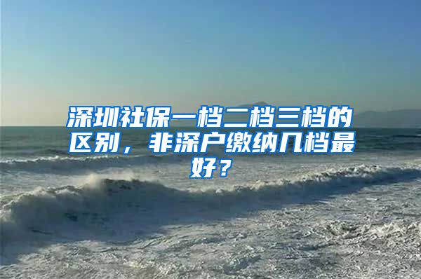 深圳社保一檔二檔三檔的區(qū)別，非深戶繳納幾檔最好？