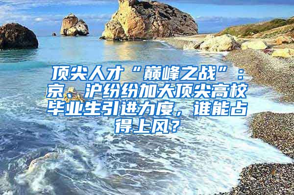 頂尖人才“巔峰之戰(zhàn)”：京、滬紛紛加大頂尖高校畢業(yè)生引進(jìn)力度，誰能占得上風(fēng)？