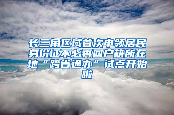 長三角區(qū)域首次申領居民身份證不必再回戶籍所在地“跨省通辦”試點開始啦