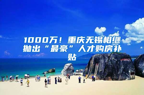 1000萬！重慶無錫相繼拋出“最豪”人才購房補(bǔ)貼