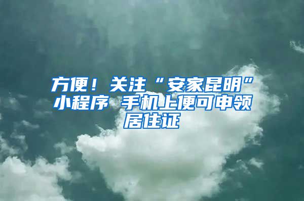 方便！關(guān)注“安家昆明”小程序 手機上便可申領(lǐng)居住證