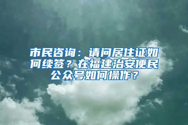 市民咨詢：請問居住證如何續(xù)簽？在福建治安便民公眾號如何操作？