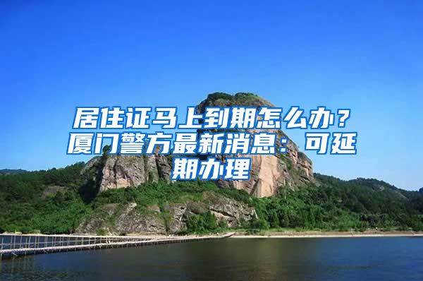 居住證馬上到期怎么辦？廈門警方最新消息：可延期辦理